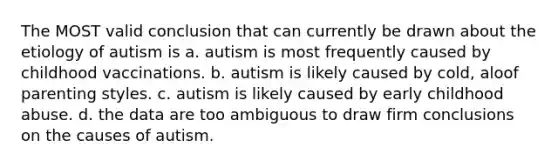 The MOST valid conclusion that can currently be drawn about the etiology of autism is a. autism is most frequently caused by childhood vaccinations. b. autism is likely caused by cold, aloof parenting styles. c. autism is likely caused by early childhood abuse. d. the data are too ambiguous to draw firm conclusions on the causes of autism.