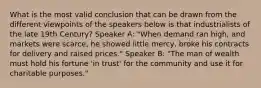 What is the most valid conclusion that can be drawn from the different viewpoints of the speakers below is that industrialists of the late 19th Century? Speaker A: "When demand ran high, and markets were scarce, he showed little mercy, broke his contracts for delivery and raised prices." Speaker B: "The man of wealth must hold his fortune 'in trust' for the community and use it for charitable purposes."