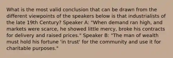 What is the most valid conclusion that can be drawn from the different viewpoints of the speakers below is that industrialists of the late 19th Century? Speaker A: "When demand ran high, and markets were scarce, he showed little mercy, broke his contracts for delivery and raised prices." Speaker B: "The man of wealth must hold his fortune 'in trust' for the community and use it for charitable purposes."