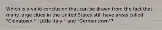 Which is a valid conclusion that can be drawn from the fact that many large cities in the United States still have areas called "Chinatown," "Little Italy," and "Germantown"?