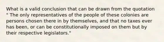 What is a valid conclusion that can be drawn from the quotation " The only representatives of the people of these colonies are persons chosen there in by themselves, and that no taxes ever has been, or can be constitutionally imposed on them but by their respective legislators."