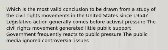 Which is the most valid conclusion to be drawn from a study of the civil rights movements in the United States since 1954? Legislative action generally comes before activist pressure The civil rights movement generated little public support Government frequently reacts to public pressure The public media ignored controversial issues