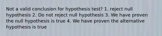 Not a valid conclusion for hypothesis test? 1. reject null hypothesis 2. Do not reject null hypothesis 3. We have proven the null hypothesis is true 4. We have proven the alternative hypothesis is true