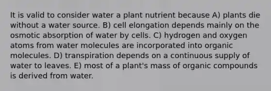 It is valid to consider water a plant nutrient because A) plants die without a water source. B) cell elongation depends mainly on the osmotic absorption of water by cells. C) hydrogen and oxygen atoms from water molecules are incorporated into organic molecules. D) transpiration depends on a continuous supply of water to leaves. E) most of a plant's mass of organic compounds is derived from water.