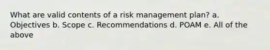 What are valid contents of a <a href='https://www.questionai.com/knowledge/k3EuyhLW2G-risk-management' class='anchor-knowledge'>risk management</a> plan? a. Objectives b. Scope c. Recommendations d. POAM e. All of the above