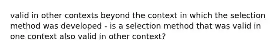 valid in other contexts beyond the context in which the selection method was developed - is a selection method that was valid in one context also valid in other context?