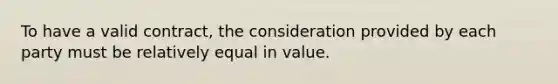 To have a valid contract, the consideration provided by each party must be relatively equal in value.