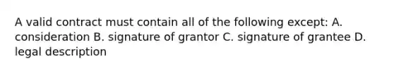 A valid contract must contain all of the following except: A. consideration B. signature of grantor C. signature of grantee D. legal description