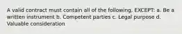 A valid contract must contain all of the following, EXCEPT: a. Be a written instrument b. Competent parties c. Legal purpose d. Valuable consideration