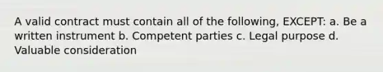 A valid contract must contain all of the following, EXCEPT: a. Be a written instrument b. Competent parties c. Legal purpose d. Valuable consideration