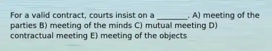 For a valid contract, courts insist on a ________. A) meeting of the parties B) meeting of the minds C) mutual meeting D) contractual meeting E) meeting of the objects