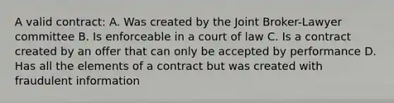 A valid contract: A. Was created by the Joint Broker-Lawyer committee B. Is enforceable in a court of law C. Is a contract created by an offer that can only be accepted by performance D. Has all the elements of a contract but was created with fraudulent information