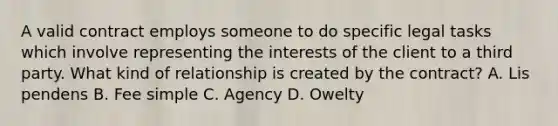 A valid contract employs someone to do specific legal tasks which involve representing the interests of the client to a third party. What kind of relationship is created by the contract? A. Lis pendens B. Fee simple C. Agency D. Owelty