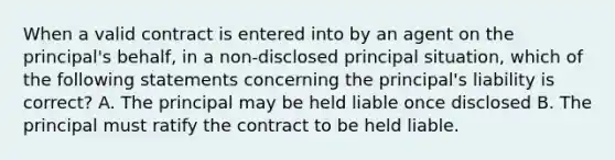 When a valid contract is entered into by an agent on the principal's behalf, in a non-disclosed principal situation, which of the following statements concerning the principal's liability is correct? A. The principal may be held liable once disclosed B. The principal must ratify the contract to be held liable.