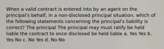 When a valid contract is entered into by an agent on the principal's behalf, in a non-disclosed principal situation, which of the following statements concerning the principal's liability is correct? The principal The principal may must ratify be held liable the contract to once disclosed be held liable a. Yes Yes b. Yes No c. No Yes d. No No