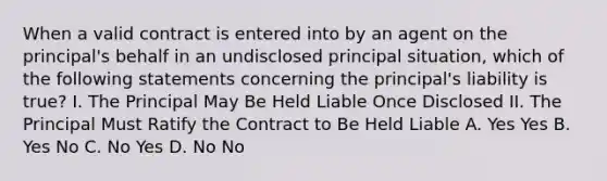 When a valid contract is entered into by an agent on the principal's behalf in an undisclosed principal situation, which of the following statements concerning the principal's liability is true? I. The Principal May Be Held Liable Once Disclosed II. The Principal Must Ratify the Contract to Be Held Liable A. Yes Yes B. Yes No C. No Yes D. No No