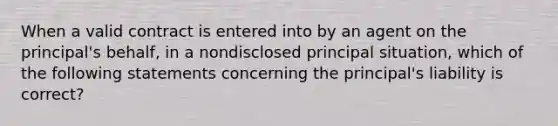 When a valid contract is entered into by an agent on the principal's behalf, in a nondisclosed principal situation, which of the following statements concerning the principal's liability is correct?