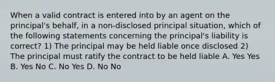 When a valid contract is entered into by an agent on the principal's behalf, in a non-disclosed principal situation, which of the following statements concerning the principal's liability is correct? 1) The principal may be held liable once disclosed 2) The principal must ratify the contract to be held liable A. Yes Yes B. Yes No C. No Yes D. No No