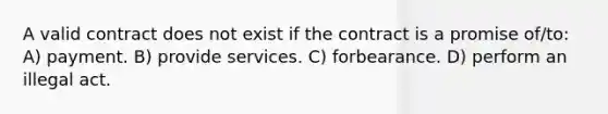 A valid contract does not exist if the contract is a promise of/to: A) payment. B) provide services. C) forbearance. D) perform an illegal act.