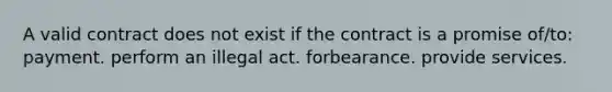 A valid contract does not exist if the contract is a promise of/to: payment. perform an illegal act. forbearance. provide services.