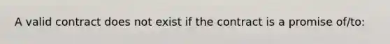 A valid contract does not exist if the contract is a promise of/to: