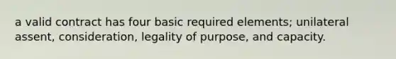 a valid contract has four basic required elements; unilateral assent, consideration, legality of purpose, and capacity.