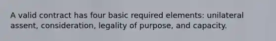 A valid contract has four basic required elements: unilateral assent, consideration, legality of purpose, and capacity.