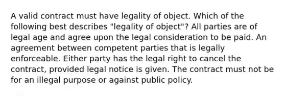 A valid contract must have legality of object. Which of the following best describes "legality of object"? All parties are of legal age and agree upon the legal consideration to be paid. An agreement between competent parties that is legally enforceable. Either party has the legal right to cancel the contract, provided legal notice is given. The contract must not be for an illegal purpose or against public policy.