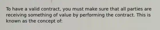 To have a valid contract, you must make sure that all parties are receiving something of value by performing the contract. This is known as the concept of: