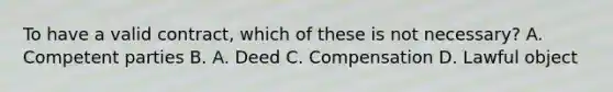 To have a valid contract, which of these is not necessary? A. Competent parties B. A. Deed C. Compensation D. Lawful object