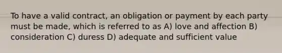 To have a valid contract, an obligation or payment by each party must be made, which is referred to as A) love and affection B) consideration C) duress D) adequate and sufficient value