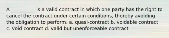 A __________ is a valid contract in which one party has the right to cancel the contract under certain conditions, thereby avoiding the obligation to perform. a. quasi-contract b. voidable contract c. void contract d. valid but unenforceable contract