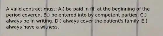 A valid contract must: A.) be paid in fill at the beginning of the period covered. B.) be entered into by competent parties. C.) always be in writing. D.) always cover the patient's family. E.) always have a witness.