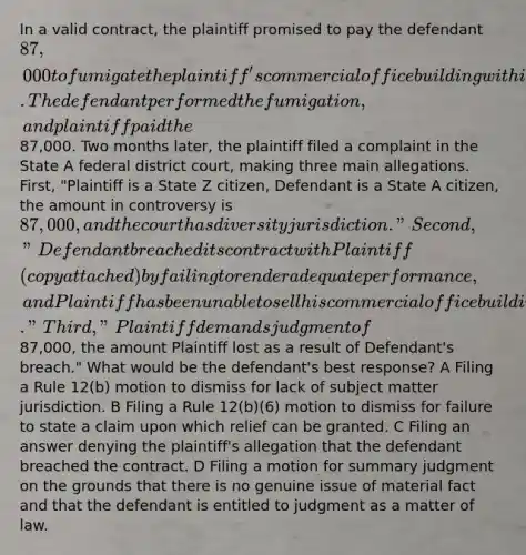 In a valid contract, the plaintiff promised to pay the defendant 87,000 to fumigate the plaintiff's commercial office building within seven days to stop a major insect infestation. The defendant performed the fumigation, and plaintiff paid the87,000. Two months later, the plaintiff filed a complaint in the State A federal district court, making three main allegations. First, "Plaintiff is a State Z citizen, Defendant is a State A citizen, the amount in controversy is 87,000, and the court has diversity jurisdiction." Second, "Defendant breached its contract with Plaintiff (copy attached) by failing to render adequate performance, and Plaintiff has been unable to sell his commercial office building." Third, "Plaintiff demands judgment of87,000, the amount Plaintiff lost as a result of Defendant's breach." What would be the defendant's best response? A Filing a Rule 12(b) motion to dismiss for lack of subject matter jurisdiction. B Filing a Rule 12(b)(6) motion to dismiss for failure to state a claim upon which relief can be granted. C Filing an answer denying the plaintiff's allegation that the defendant breached the contract. D Filing a motion for summary judgment on the grounds that there is no genuine issue of material fact and that the defendant is entitled to judgment as a matter of law.