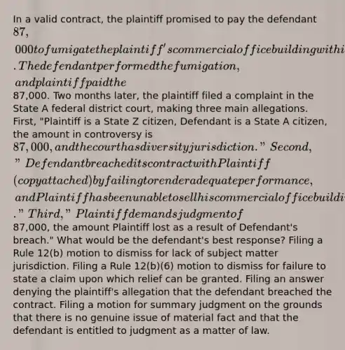 In a valid contract, the plaintiff promised to pay the defendant 87,000 to fumigate the plaintiff's commercial office building within seven days to stop a major insect infestation. The defendant performed the fumigation, and plaintiff paid the87,000. Two months later, the plaintiff filed a complaint in the State A federal district court, making three main allegations. First, "Plaintiff is a State Z citizen, Defendant is a State A citizen, the amount in controversy is 87,000, and the court has diversity jurisdiction." Second, "Defendant breached its contract with Plaintiff (copy attached) by failing to render adequate performance, and Plaintiff has been unable to sell his commercial office building." Third, "Plaintiff demands judgment of87,000, the amount Plaintiff lost as a result of Defendant's breach." What would be the defendant's best response? Filing a Rule 12(b) motion to dismiss for lack of subject matter jurisdiction. Filing a Rule 12(b)(6) motion to dismiss for failure to state a claim upon which relief can be granted. Filing an answer denying the plaintiff's allegation that the defendant breached the contract. Filing a motion for summary judgment on the grounds that there is no genuine issue of material fact and that the defendant is entitled to judgment as a matter of law.