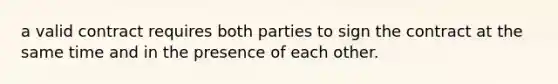 a valid contract requires both parties to sign the contract at the same time and in the presence of each other.