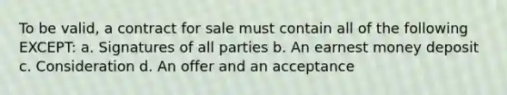 To be valid, a contract for sale must contain all of the following EXCEPT: a. Signatures of all parties b. An earnest money deposit c. Consideration d. An offer and an acceptance