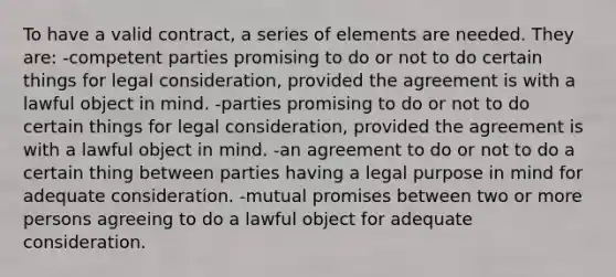 To have a valid contract, a series of elements are needed. They are: -competent parties promising to do or not to do certain things for legal consideration, provided the agreement is with a lawful object in mind. -parties promising to do or not to do certain things for legal consideration, provided the agreement is with a lawful object in mind. -an agreement to do or not to do a certain thing between parties having a legal purpose in mind for adequate consideration. -mutual promises between two or more persons agreeing to do a lawful object for adequate consideration.