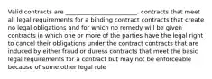 Valid contracts are ________________________. contracts that meet all legal requirements for a binding contract contracts that create no legal obligations and for which no remedy will be given contracts in which one or more of the parties have the legal right to cancel their obligations under the contract contracts that are induced by either fraud or duress contracts that meet the basic legal requirements for a contract but may not be enforceable because of some other legal rule