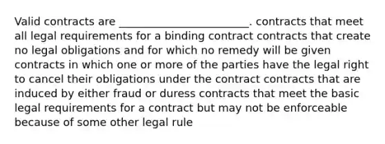 Valid contracts are ________________________. contracts that meet all legal requirements for a binding contract contracts that create no legal obligations and for which no remedy will be given contracts in which one or more of the parties have the legal right to cancel their obligations under the contract contracts that are induced by either fraud or duress contracts that meet the basic legal requirements for a contract but may not be enforceable because of some other legal rule