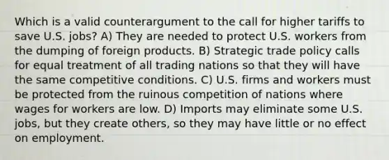 Which is a valid counterargument to the call for higher tariffs to save U.S. jobs? A) They are needed to protect U.S. workers from the dumping of foreign products. B) Strategic trade policy calls for equal treatment of all trading nations so that they will have the same competitive conditions. C) U.S. firms and workers must be protected from the ruinous competition of nations where wages for workers are low. D) Imports may eliminate some U.S. jobs, but they create others, so they may have little or no effect on employment.