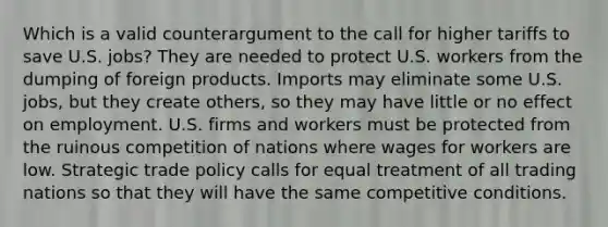 Which is a valid counterargument to the call for higher tariffs to save U.S. jobs? They are needed to protect U.S. workers from the dumping of foreign products. Imports may eliminate some U.S. jobs, but they create others, so they may have little or no effect on employment. U.S. firms and workers must be protected from the ruinous competition of nations where wages for workers are low. Strategic trade policy calls for equal treatment of all trading nations so that they will have the same competitive conditions.