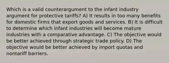 Which is a valid counterargument to the infant industry argument for protective tariffs? A) It results in too many benefits for domestic firms that export goods and services. B) It is difficult to determine which infant industries will become mature industries with a comparative advantage. C) The objective would be better achieved through strategic trade policy. D) The objective would be better achieved by import quotas and nontariff barriers.