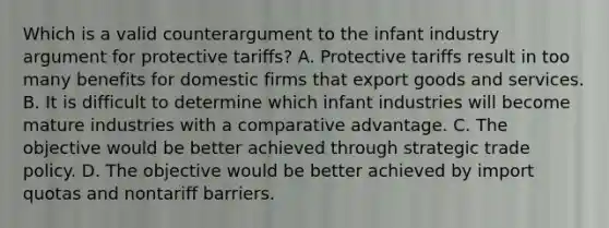 Which is a valid counterargument to the infant industry argument for protective tariffs? A. Protective tariffs result in too many benefits for domestic firms that export goods and services. B. It is difficult to determine which infant industries will become mature industries with a comparative advantage. C. The objective would be better achieved through strategic trade policy. D. The objective would be better achieved by import quotas and nontariff barriers.