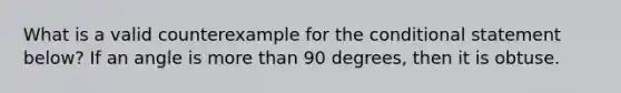 What is a valid counterexample for the conditional statement below? If an angle is more than 90 degrees, then it is obtuse.