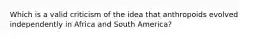 Which is a valid criticism of the idea that anthropoids evolved independently in Africa and South America?