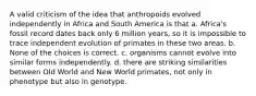 A valid criticism of the idea that anthropoids evolved independently in Africa and South America is that a. Africa's fossil record dates back only 6 million years, so it is impossible to trace independent evolution of primates in these two areas. b. None of the choices is correct. c. organisms cannot evolve into similar forms independently. d. there are striking similarities between Old World and New World primates, not only in phenotype but also in genotype.