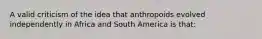 A valid criticism of the idea that anthropoids evolved independently in Africa and South America is that: