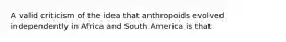 A valid criticism of the idea that anthropoids evolved independently in Africa and South America is that