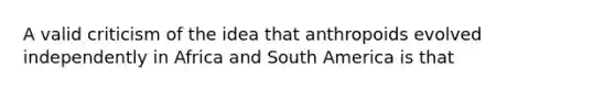 A valid criticism of the idea that anthropoids evolved independently in Africa and South America is that